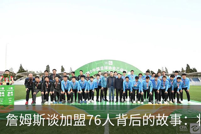 詹姆斯谈加盟76人背后的故事：将选择范围缩小至五队